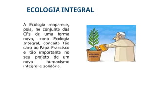 ECOLOGIA INTEGRAL
A Ecologia reaparece,
pois, no conjunto das
CFs de uma forma
nova, como Ecologia
Integral, conceito tão
caro ao Papa Francisco
e tão importante no
seu projeto de um
novo humanismo
integral e solidário.
 
