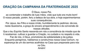 ORAÇÃO DA CAMPANHA DA FRATERNIDADE 2025
Ó Deus, nosso Pai,
ao contemplar o trabalho de tuas mãos, viste que tudo era muito bom!
O nosso pecado, porém, feriu a beleza de tua obra, e hoje experimentamos
suas consequências.
Por Jesus, teu Filho e nosso irmão, humildemente te pedimos: dá-nos,
nesta Quaresma, a graça do sincero arrependimento e da conversão de
nossas atitudes.
Que o teu Espírito Santo reacenda em nós a consciência da missão que de
ti recebemos: cultivar e guardar a Criação, no cuidado e no respeito à vida.
Faz de nós, ó Deus, promotores da solidariedade e da justiça.
Enquanto peregrinos, habitamos e construímos nossa Casa Comum, na
esperança de um dia sermos acolhidos na Casa que preparaste para nós
no Céu.
Amém!
 