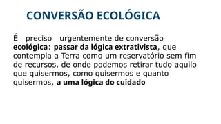 CONVERSÃO ECOLÓGICA
É preciso urgentemente de conversão
ecológica: passar da lógica extrativista, que
contempla a Terra como um reservatório sem fim
de recursos, de onde podemos retirar tudo aquilo
que quisermos, como quisermos e quanto
quisermos, a uma lógica do cuidado
 
