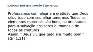 ECOLOGIA INTEGRAL TAMBÉM É ESPIRITUAL
Professamos com alegria e gratidão que Deus
criou tudo com seu olhar amoroso. Todos os
elementos materiais são bons, se orientados
para a salvação dos seres humanos e de
todas as criaturas .
Assim, “Deus viu que tudo era muito bom!”
(Gn 1,31)
 