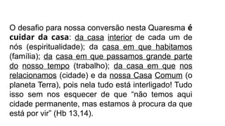 O desafio para nossa conversão nesta Quaresma é
cuidar da casa: da casa interior de cada um de
nós (espiritualidade); da casa em que habitamos
(família); da casa em que passamos grande parte
do nosso tempo (trabalho); da casa em que nos
relacionamos (cidade) e da nossa Casa Comum (o
planeta Terra), pois nela tudo está interligado! Tudo
isso sem nos esquecer de que “não temos aqui
cidade permanente, mas estamos à procura da que
está por vir” (Hb 13,14).
 
