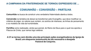 A CAMPANHA DA FRATERNIDADE SE TORNOU EXPRESSÃO DE ...
COMUNHÃO – CONVERSÃO – PARTILHA
Comunhão na busca de construir uma verdadeira fraternidade aberta a todos.
Conversão na tentativa de deixar-se transformar pelo Evangelho, que deve modificar os
critérios de julgar, os valores que contam, os centros de interesse, as linhas de pensamento
e os modelos de vida da humanidade.
Partilha como realização, ainda que parcial, do Reino de Deus para o qual nos aponta a
Páscoa de Cristo, que vamos logo celebrar.
A CF se tornou sem dúvida uma das principais ações evangelizadoras da Igreja do
Brasil; um eloquente testemunho da tão necessária e desejada
Pastoral de Conjunto.
 