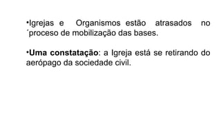 •Igrejas e Organismos estão atrasados no
´proceso de mobilização das bases.
•Uma constatação: a Igreja está se retirando do
aerópago da sociedade civil.
 