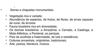 • Serras e chapadas monumentais;
• Vegetação rica e variada;
• Abundância de espécies, de frutos, de flores, de ervas capazes
de curar, de árvores.
• Fauna brasileira rica em diversidade;
• Os biomas brasileiros: a Amazônia; o Cerrado, a Caatinga, a
Mata Atlântica, o Pantanal, os pampas.
• País de acolhida e fraternidade, de luta e resistência;[
• Culturas ancestrais, originárias, tradicionais;
• Arte, poesia, literatura, música.
 