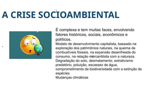 A CRISE SOCIOAMBIENTAL
,
É complexa e tem muitas faces, envolvendo
fatores históricos, sociais, econômicos e
políticos.
Modelo de desenvolvimento capitalista, baseado na
exploração dos patrimônios naturais, na queima de
combustíveis fósseis, na expansão desenfreada do
consumo, na relação mercantilista com a natureza.
Degradação do solo, desmatamento, extrativismo
predatório, poluição, escassez de água,
comprometimento da biodiversidade com a extinção de
espécies.
Mudanças climáticas
 