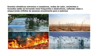 Eventos climáticos extremos e complexos, ondas de calor, enchentes e
furacões estão se tornando mais frequentes e destrutivos, ceifando vidas e
empurrando milhões de pessoas anualmente para a pobreza
 
