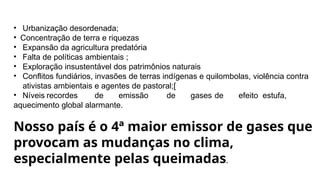 • Urbanização desordenada;
• Concentração de terra e riquezas
• Expansão da agricultura predatória
• Falta de políticas ambientais ;
• Exploração insustentável dos patrimônios naturais
• Conflitos fundiários, invasões de terras indígenas e quilombolas, violência contra
ativistas ambientais e agentes de pastoral;[
• Níveis recordes de emissão de gases de efeito estufa,
aquecimento global alarmante.
Nosso país é o 4ª maior emissor de gases que
provocam as mudanças no clima,
especialmente pelas queimadas.
 
