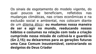 Os sinais de esgotamento do modelo vigente, do
qual poucos se beneficiam, refletidos nas
mudanças climáticas, nas crises econômicas e na
exclusão social e ambiental, nos colocam diante
de um dilema ético: ou mudamos nossa maneira
de ser e agir no mundo, reeducando nossos
hábitos e costumes na relação com toda a criação
cumprindo nossa missão de cultivá-la e guardá-la
(Gn 2,15); ou deixaremos para as gerações futuras
uma Casa Comum insustentável, contrariando os
desígnios do Deus Criador
 