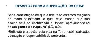 DESAFIOS PARA A SUPERAÇÃO DA CRISE
Séria constatação de que ainda “não estamos reagindo
de modo satisfatório” e que “este mundo que nos
acolhe está se desfazendo e, talvez, aproximando-se
de um ponto de ruptura” (LD, n.2).
•Reflexão e atuação pela vida na Terra: espiritualidade,
educação e responsabilidade ambiental.
 