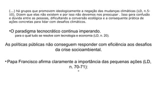 (...) há grupos que promovem ideologicamente a negação das mudanças climáticas (LD, n.5-
10). Dizem que elas não existem e por isso não devemos nos preocupar . Isso gera confusão
e dúvida entre as pessoas, dificultando a conversão ecológica e a consequente prática de
ações concretas para lidar com desafios climáticos.
•O paradigma tecnocrático continua imperando.
•para o qual tudo se resolve com tecnologia e economia (LD, n. 20).
As políticas públicas não conseguem responder com eficiência aos desafios
da crise socioambiental.
• Papa Francisco afirma claramente a importância das pequenas ações (LD,
n. 70-71):
“
 