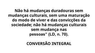 Não há mudanças duradouras sem
mudanças culturais, sem uma maturação
do modo de viver e das convicções da
sociedade; não há mudanças culturais
sem mudança nas
pessoas” (LD, n. 70).
CONVERSÃO INTEGRAL
 