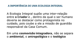 A IMPORTÂNCIA DE UMA ECOLOGIA INTEGRAL
A Ecologia Integral supõe uma inter-relação
entre o Criador e , dentro da qual o ser humano
deveria se destacar como protagonista no
cuidado, pois coube a ele a missão de guardião
responsável da Casa Comum.
Em uma cosmovisão integradora, não se separa
o ambiental, o antropológico e o teológico
 