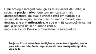 Uma ecologia integral conjuga as duas visões da Bíblia, a
saber: a proclamativa, que tem um caráter mais
antropocêntrico, na qual a criação está em função e a
serviço da salvação, sendo o ser humano colocado em
destaque; e a manifestativa, o que é mais cosmocêntrica, na
qual a relação do ser humano com a
natureza e com Deus é profundamente integradora
Em Jesus Cristo estas duas tradições se encontram ligadas, sendo
para nós uma referência inspiradora de uma ecologia integral na
vida de fé
 