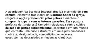 A abordagem da Ecologia Integral atualiza o sentido do bem
comum, elemento tradicional da Doutrina Social da Igreja,
resgata a opção preferencial pelos pobres e mantém o
compromisso para com as futuras gerações. Essa postura
profética da Igreja está também relacionada com o cultivo
da paz e da justiça socioambiental, sobretudo em um mundo
que enfrenta uma crise estrutural em múltiplas dimensões
(pobreza, desigualdade, competição por recursos,
ecossistemas degradados e mudanças climáticas
 