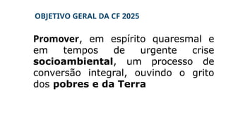 OBJETIVO GERAL DA CF 2025
Promover, em espírito quaresmal e
em tempos de urgente crise
socioambiental, um processo de
conversão integral, ouvindo o grito
dos pobres e da Terra
 