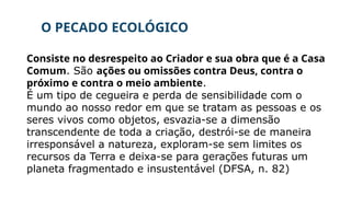 O PECADO ECOLÓGICO
Consiste no desrespeito ao Criador e sua obra que é a Casa
Comum. São ações ou omissões contra Deus, contra o
próximo e contra o meio ambiente.
É um tipo de cegueira e perda de sensibilidade com o
mundo ao nosso redor em que se tratam as pessoas e os
seres vivos como objetos, esvazia-se a dimensão
transcendente de toda a criação, destrói-se de maneira
irresponsável a natureza, exploram-se sem limites os
recursos da Terra e deixa-se para gerações futuras um
planeta fragmentado e insustentável (DFSA, n. 82)
 