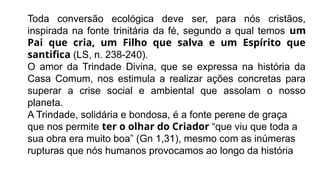 Toda conversão ecológica deve ser, para nós cristãos,
inspirada na fonte trinitária da fé, segundo a qual temos um
Pai que cria, um Filho que salva e um Espírito que
santifica (LS, n. 238-240).
O amor da Trindade Divina, que se expressa na história da
Casa Comum, nos estimula a realizar ações concretas para
superar a crise social e ambiental que assolam o nosso
planeta.
A Trindade, solidária e bondosa, é a fonte perene de graça
que nos permite ter o olhar do Criador “que viu que toda a
sua obra era muito boa” (Gn 1,31), mesmo com as inúmeras
rupturas que nós humanos provocamos ao longo da história
 