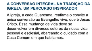 A CONVERSÃO INTEGRAL NA TRADIÇÃO DA
IGREJA: UM PERCURSO INSPIRADOR
A Igreja, a cada Quaresma, reafirma o convite a
única conversão ao Evangelho vivo, que é Jesus
Cristo. Essa mudança de vida deve se
desenvolver em diversos setores da nossa vida
pessoal e esclesial, abarcando o cuidado com a
Casa Comum em que habitamos.
 