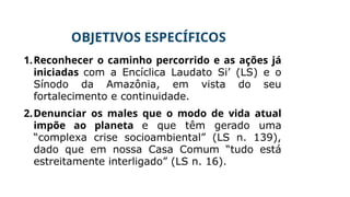 OBJETIVOS ESPECÍFICOS
1.Reconhecer o caminho percorrido e as ações já
iniciadas com a Encíclica Laudato Si’ (LS) e o
Sínodo da Amazônia, em vista do seu
fortalecimento e continuidade.
2.Denunciar os males que o modo de vida atual
impõe ao planeta e que têm gerado uma
“complexa crise socioambiental” (LS n. 139),
dado que em nossa Casa Comum “tudo está
estreitamente interligado” (LS n. 16).
 