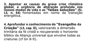 3. Apontar as causas da grave crise climática
global, a urgência de alteração profunda nos
nossos modos de vida e as “falsas soluções” (fc.
LS, n. 54) fomentadas em nome da transição
energética.
4. Aprofundar o conhecimento do “Evangelho da
Criação” (LS, cap. II), valorizando a dimensão
trinitária da fé cristã e recuperando o horizonte
bíblico da Aliança universal que envolve todas as
criaturas (cf Gn 8-9).
 