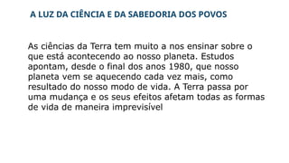A LUZ DA CIÊNCIA E DA SABEDORIA DOS POVOS
As ciências da Terra tem muito a nos ensinar sobre o
que está acontecendo ao nosso planeta. Estudos
apontam, desde o final dos anos 1980, que nosso
planeta vem se aquecendo cada vez mais, como
resultado do nosso modo de vida. A Terra passa por
uma mudança e os seus efeitos afetam todas as formas
de vida de maneira imprevisível
 