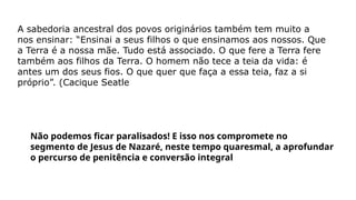 A sabedoria ancestral dos povos originários também tem muito a
nos ensinar: “Ensinai a seus filhos o que ensinamos aos nossos. Que
a Terra é a nossa mãe. Tudo está associado. O que fere a Terra fere
também aos filhos da Terra. O homem não tece a teia da vida: é
antes um dos seus fios. O que quer que faça a essa teia, faz a si
próprio”. (Cacique Seatle
Não podemos ficar paralisados! E isso nos compromete no
segmento de Jesus de Nazaré, neste tempo quaresmal, a aprofundar
o percurso de penitência e conversão integral
 