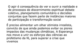 O agir é consequência do ver e ouvir a realidade e
de processos de discernimento espiritual debate
coletivo, planejamento comunitário e decisões
conjuntas que fazem parte de instâncias maiores
de participação e transformação social
É preciso alimentar um olhar otimista irrealista,
convicto de que ainda podemos evitar os piores
impactos das mudanças climáticas. A Esperança
nos move a unir os esforços das ciências ao
profetismo da fé, para superar a crise que
vivemos
 