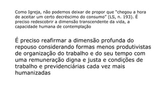 Como Igreja, não podemos deixar de propor que “chegou a hora
de aceitar um certo decréscimo do consumo” (LS, n. 193). É
preciso redescobrir a dimensão transcendente da vida, a
capacidade humana de contemplação
É preciso reafirmar a dimensão profunda do
repouso considerando formas menos produtivistas
de organização do trabalho e do seu tempo com
uma remuneração digna e justa e condições de
trabalho e previdenciárias cada vez mais
humanizadas
 