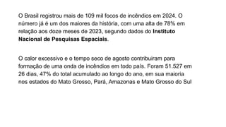 O Brasil registrou mais de 109 mil focos de incêndios em 2024. O
número já é um dos maiores da história, com uma alta de 78% em
relação aos doze meses de 2023, segundo dados do Instituto
Nacional de Pesquisas Espaciais.
O calor excessivo e o tempo seco de agosto contribuiram para
formação de uma onda de incêndios em todo país. Foram 51.527 em
26 dias, 47% do total acumulado ao longo do ano, em sua maioria
nos estados do Mato Grosso, Pará, Amazonas e Mato Grosso do Sul
 
