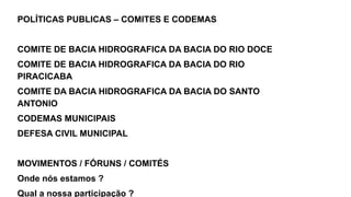 POLÍTICAS PUBLICAS – COMITES E CODEMAS
COMITE DE BACIA HIDROGRAFICA DA BACIA DO RIO DOCE
COMITE DE BACIA HIDROGRAFICA DA BACIA DO RIO
PIRACICABA
COMITE DA BACIA HIDROGRAFICA DA BACIA DO SANTO
ANTONIO
CODEMAS MUNICIPAIS
DEFESA CIVIL MUNICIPAL
MOVIMENTOS / FÓRUNS / COMITÉS
Onde nós estamos ?
Qual a nossa participação ?
 