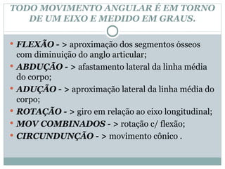 TODO MOVIMENTO ANGULAR É EM TORNO DE UM EIXO E MEDIDO EM GRAUS. FLEXÃO - >  aproximação dos segmentos ósseos com diminuição do anglo articular; ABDUÇÃO - >  afastamento lateral da linha média do corpo; ADUÇÃO - >  aproximação lateral da linha média do corpo; ROTAÇÃO - >  giro em relação ao eixo longitudinal; MOV COMBINADOS - >  rotação c/ flexão; CIRCUNDUNÇÃO - >  movimento cônico . 
