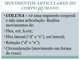 MOVIMENTOS ARTICULARES DO CORPO HUMANO COLUNA - > é uma segmento corporal e não uma articulação. Realiza movimentos de: Flex, ext, h.ext; Flex lateral (“d” e “e”), ext lateral;  Rotação (“d” e “e”); Circundunção (movimento em forma de cone). 