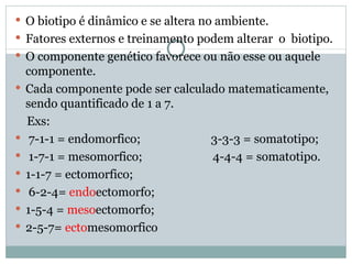 O biotipo é dinâmico e se altera no ambiente. Fatores externos e treinamento podem alterar  o  biotipo.  O componente genético favorece ou não esse ou aquele componente. Cada componente pode ser calculado matematicamente, sendo quantificado de 1 a 7. Exs: 7-1-1 = endomorfico;  3-3-3 = somatotipo; 1-7-1 = mesomorfico;  4-4-4 = somatotipo. 1-1-7 = ectomorfico; 6-2-4=  endo ectomorfo; 1-5-4 =  meso ectomorfo; 2-5-7=  ecto mesomorfico 