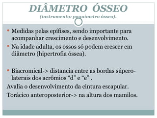 DIÂMETRO  ÓSSEO (instrumento: paquímetro ósseo). Medidas pelas epífises, sendo importante para acompanhar crescimento e desenvolvimento. Na idade adulta, os ossos só podem crescer em diâmetro (hipertrofia óssea). Biacromical-> distancia entre as bordas súpero-laterais dos acrômios “d” e “e” . Avalia o desenvolvimento da cintura escapular.  Torácico anteroposterior-> na altura dos mamilos. 