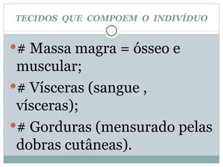 TECIDOS  QUE  COMPOEM  O  INDIVÍDUO # Massa magra = ósseo e muscular; # Vísceras (sangue , vísceras); # Gorduras (mensurado pelas dobras cutâneas). 