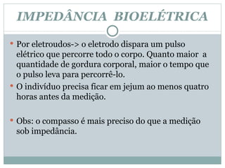 IMPEDÂNCIA  BIOELÉTRICA Por eletroudos-> o eletrodo dispara um pulso elétrico que percorre todo o corpo. Quanto maior  a quantidade de gordura corporal, maior o tempo que o pulso leva para percorrê-lo.  O indivíduo precisa ficar em jejum ao menos quatro horas antes da medição. Obs: o compasso é mais preciso do que a medição sob impedância.  