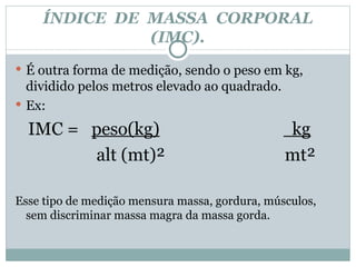 ÍNDICE  DE  MASSA  CORPORAL (IMC). É outra forma de medição, sendo o peso em kg, dividido pelos metros elevado ao quadrado. Ex: IMC =  peso(kg)   kg alt (mt)²  mt² Esse tipo de medição mensura massa, gordura, músculos, sem discriminar massa magra da massa gorda. 