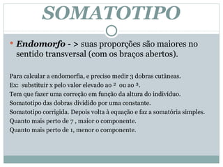 SOMATOTIPO Endomorfo - >  suas proporções são maiores no sentido transversal (com os braços abertos). Para calcular a endomorfia, e preciso medir 3 dobras cutâneas. Ex:  substituir x pelo valor elevado ao ²  ou ao ³. Tem que fazer uma correção em função da altura do indivíduo. Somatotipo das dobras dividido por uma constante.  Somatotipo corrigida. Depois volta à equação e faz a somatória simples. Quanto mais perto de 7 , maior o componente. Quanto mais perto de 1, menor o componente.  