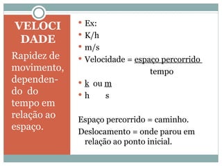 VELOCIDADE Rapidez de movimento, dependen-do  do tempo em relação ao espaço. Ex: K/h m/s Velocidade =  espaço percorrido  tempo k   ou  m h  s Espaço percorrido = caminho. Deslocamento = onde parou em relação ao ponto inicial.  