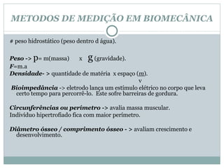 METODOS DE MEDIÇÃO EM BIOMECÂNICA # peso hidrostático (peso dentro d água). Peso ->  p = m(massa)  x  g  (gravidade). F =m.a Densidade- >  quantidade de matéria  x espaço ( m ). v Bioimpedância   -> eletrodo lança um estímulo elétrico no corpo que leva certo tempo para percorrê-lo.  Este sofre barreiras de gordura. Circunferências ou perímetro - >  avalia massa muscular. Indivíduo hipertrofiado fica com maior perímetro. Diâmetro ósseo / comprimento ósseo - >  avaliam crescimento e desenvolvimento.  