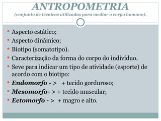 ANTROPOMETRIA (conjunto de técnicas utilizadas para mediar o corpo humano). Aspecto estático; Aspecto dinâmico; Biotipo (somatotipo). Caracterização da forma do corpo do indivíduo. Seve para indicar um tipo de atividade (esporte) de acordo com o biotipo: Endomorfo - >  + tecido gorduroso; Mesomorfo- >  + tecido muscular; Ectomorfo - >  + magro e alto. 
