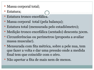 Massa corporal total; Estatura; Estatura tronco encefálica. Massa corporal  total (pela balança); Estatura total (mensurada pelo estadiômetro); Medição tronco encefálica (sentado) desconta 50cm. Circunferências ou perímetros (proposta a avaliar massa muscular). Mensurada com fita métrica, sobre a pele nua, tem que fazer a volta e dar uma pressão onde a medida final tem que coincidir com o zéro.  Não apertar a fita de mais nem de menos. 