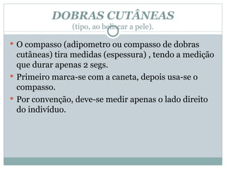 DOBRAS CUTÂNEAS (tipo, ao beliscar a pele). O compasso (adipometro ou compasso de dobras cutâneas) tira medidas (espessura) , tendo a medição que durar apenas 2 segs. Primeiro marca-se com a caneta, depois usa-se o compasso. Por convenção, deve-se medir apenas o lado direito do indivíduo. 
