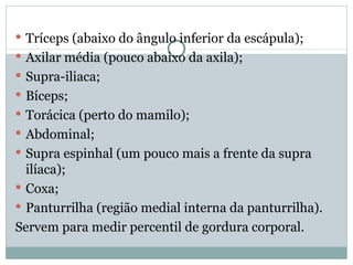 Tríceps (abaixo do ângulo inferior da escápula); Axilar média (pouco abaixo da axila); Supra-iliaca; Bíceps; Torácica (perto do mamilo); Abdominal; Supra espinhal (um pouco mais a frente da supra ilíaca); Coxa; Panturrilha (região medial interna da panturrilha). Servem para medir percentil de gordura corporal. 