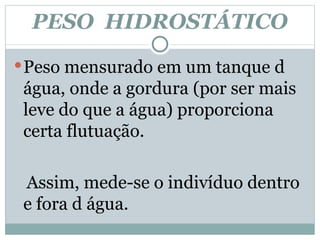 PESO  HIDROSTÁTICO Peso mensurado em um tanque d água, onde a gordura (por ser mais leve do que a água) proporciona certa flutuação. Assim, mede-se o indivíduo dentro e fora d água.  