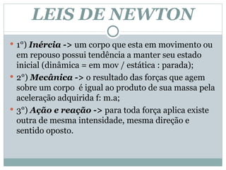 LEIS DE NEWTON 1°)  Inércia ->  um corpo que esta em movimento ou em repouso possui tendência a manter seu estado inicial (dinâmica = em mov / estática : parada);  2°)  Mecânica ->  o resultado das forças que agem sobre um corpo  é igual ao produto de sua massa pela aceleração adquirida f: m.a; 3°)  Ação e reação ->  para toda força aplica existe outra de mesma intensidade, mesma direção e sentido oposto.  