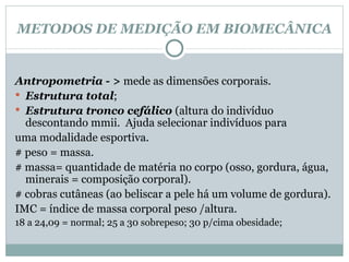 METODOS DE MEDIÇÃO EM BIOMECÂNICA Antropometria - >  mede as dimensões corporais. Estrutura total ; Estrutura tronco cefálico  (altura do indivíduo descontando mmii.  Ajuda selecionar indivíduos para  uma modalidade esportiva. # peso = massa. # massa= quantidade de matéria no corpo (osso, gordura, água, minerais = composição corporal). # cobras cutâneas (ao beliscar a pele há um volume de gordura). IMC = índice de massa corporal peso /altura. 18 a 24,09 = normal; 25 a 30 sobrepeso; 30 p/cima obesidade; 