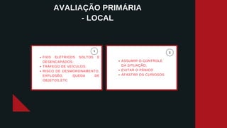 AVALIAÇÃO PRIMÁRIA
- LOCAL
FIOS ELÉTRICOS SOLTOS E
DESENCAPADOS;
TRÁFEGO DE VEÍCULOS;
RISCO DE DESMORONAMENTO,
EXPLOSÃO, QUEDA DE
OBJETOS,ETC
ASSUMIR O CONTROLE
DA SITUAÇÃO;
EVITAR O PÂNICO
AFASTAR OS CURIOSOS
 