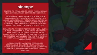 síncope
SÍNCOPE É O TERMO MÉDICO USADO PARA DESIGNAR
AQUILO QUE CHAMAMOS COMUMENTE DE DESMAIO.
UM DESMAIO É CARACTERIZADO POR UMA PERDA
TEMPORÁRIA DE CONSCIÊNCIA, QUE TAMBÉM ESTÁ
ALIADO A UMA PERDA NA POSTURA. LOGO, QUANDO UM
PACIENTE SOFRE UM DESMAIO, ELE PODE ACABAR
CAINDO NO CHÃO E PERDENDO O CONTROLE DE SEU
CORPO, INCLUSIVE COM PERDA DOS REFLEXOS.
GERALMENTE, A SÍNCOPE ACONTECE DE FORMA SÚBITA
E PODE APRESENTAR ALGUNS SINAIS DE SÍNCOPE
COMO A VISÃO QUE ESCURECE, NÁUSEAS, PALIDEZ,
CALOR, SUOR E A SENSAÇÃO DE TONTURA. O PACIENTE
COM SÍNCOPE MUITAS VEZES TEM TEMPO APENAS DE
SE SENTAR, ANTES QUE O DESMAIO ACONTEÇA
EFETIVAMENTE.
A RECUPERAÇÃO DA SÍNCOPE COSTUMA SER
ESPONTÂNEA E O PACIENTE VOLTA AO NORMAL,
DEPOIS DE PASSAR ALGUNS SEGUNDOS OU MINUTOS
DESMAIADO, SEM PRECISAR DE NENHUM AUXÍLIO
ADICIONAL.
 