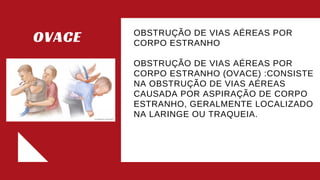 OVACE OBSTRUÇÃO DE VIAS AÉREAS POR
CORPO ESTRANHO​
OBSTRUÇÃO DE VIAS AÉREAS POR
CORPO ESTRANHO (OVACE) :CONSISTE
NA OBSTRUÇÃO DE VIAS AÉREAS
CAUSADA POR ASPIRAÇÃO DE CORPO
ESTRANHO, GERALMENTE LOCALIZADO
NA LARINGE OU TRAQUEIA.​
​
​
 